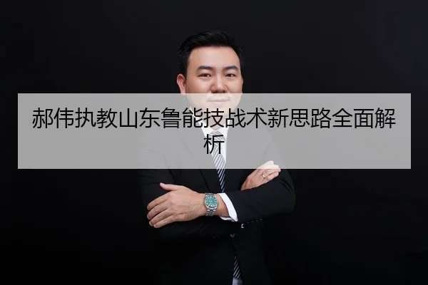 郝伟执教山东鲁能技战术新思路全面解析